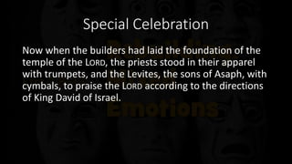 Special Celebration
Now when the builders had laid the foundation of the
temple of the LORD, the priests stood in their apparel
with trumpets, and the Levites, the sons of Asaph, with
cymbals, to praise the LORD according to the directions
of King David of Israel.
 