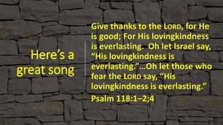 Here’s a
great song
Give thanks to the LORD, for He
is good; For His lovingkindness
is everlasting. Oh let Israel say,
“His lovingkindness is
everlasting.”…Oh let those who
fear the LORD say, “His
lovingkindness is everlasting.”
Psalm 118:1–2;4
 