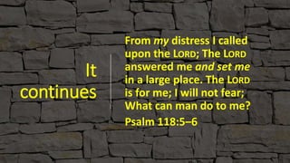 It
continues
From my distress I called
upon the LORD; The LORD
answered me and set me
in a large place. The LORD
is for me; I will not fear;
What can man do to me?
Psalm 118:5–6
 