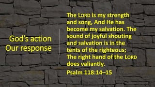 God’s action
Our response
The LORD is my strength
and song, And He has
become my salvation. The
sound of joyful shouting
and salvation is in the
tents of the righteous;
The right hand of the LORD
does valiantly.
Psalm 118:14–15
 