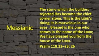 Messianic
The stone which the builders
rejected Has become the chief
corner stone. This is the LORD’S
doing; It is marvelous in our
eyes…Blessed is the one who
comes in the name of the LORD;
We have blessed you from the
house of the LORD.
Psalm 118:22–23; 26
 