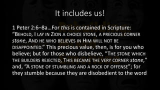 It includes us!
1 Peter 2:6–8a…For this is contained in Scripture:
“BEHOLD, I LAY IN ZION A CHOICE STONE, A PRECIOUS CORNER
stone, AND HE WHO BELIEVES IN HIM WILL NOT BE
DISAPPOINTED.” This precious value, then, is for you who
believe; but for those who disbelieve, “THE STONE WHICH
THE BUILDERS REJECTED, THIS BECAME THE VERY CORNER stone,”
and, “A STONE OF STUMBLING AND A ROCK OF OFFENSE”; for
they stumble because they are disobedient to the word
 