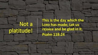Not a
platitude!
This is the day which the
LORD has made; Let us
rejoice and be glad in it.
Psalm 118:24
 