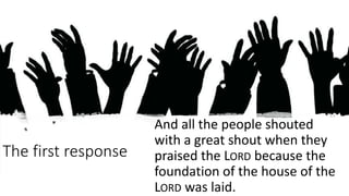 The first response
And all the people shouted
with a great shout when they
praised the LORD because the
foundation of the house of the
LORD was laid.
 