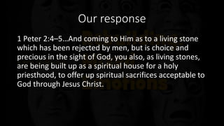 Our response
1 Peter 2:4–5…And coming to Him as to a living stone
which has been rejected by men, but is choice and
precious in the sight of God, you also, as living stones,
are being built up as a spiritual house for a holy
priesthood, to offer up spiritual sacrifices acceptable to
God through Jesus Christ.
 