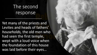 The second
response
Yet many of the priests and
Levites and heads of fathers’
households, the old men who
had seen the first temple,
wept with a loud voice when
the foundation of this house
was laid before their eyes…
 
