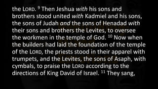 the LORD. 9 Then Jeshua with his sons and
brothers stood united with Kadmiel and his sons,
the sons of Judah and the sons of Henadad with
their sons and brothers the Levites, to oversee
the workmen in the temple of God. 10 Now when
the builders had laid the foundation of the temple
of the LORD, the priests stood in their apparel with
trumpets, and the Levites, the sons of Asaph, with
cymbals, to praise the LORD according to the
directions of King David of Israel. 11 They sang,
 