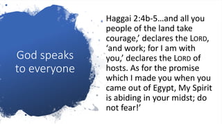 God speaks
to everyone
Haggai 2:4b-5…and all you
people of the land take
courage,’ declares the LORD,
‘and work; for I am with
you,’ declares the LORD of
hosts. As for the promise
which I made you when you
came out of Egypt, My Spirit
is abiding in your midst; do
not fear!’
 