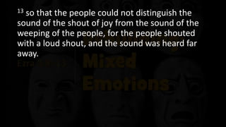 13 so that the people could not distinguish the
sound of the shout of joy from the sound of the
weeping of the people, for the people shouted
with a loud shout, and the sound was heard far
away.
 