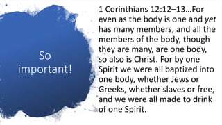 So
important!
1 Corinthians 12:12–13…For
even as the body is one and yet
has many members, and all the
members of the body, though
they are many, are one body,
so also is Christ. For by one
Spirit we were all baptized into
one body, whether Jews or
Greeks, whether slaves or free,
and we were all made to drink
of one Spirit.
 
