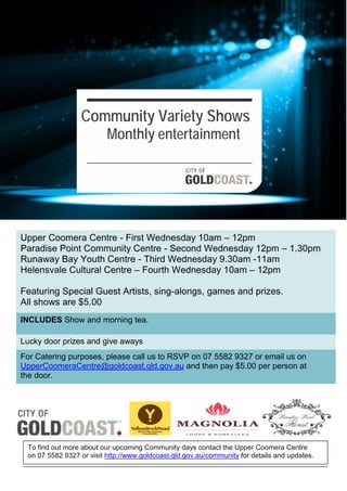 Upper Coomera Centre - First Wednesday 10am – 12pm
Paradise Point Community Centre - Second Wednesday 12pm – 1.30pm
Runaway Bay Youth Centre - Third Wednesday 9.30am -11am
Helensvale Cultural Centre – Fourth Wednesday 10am – 12pm
Featuring Special Guest Artists, sing-alongs, games and prizes.
All shows are $5.00
Lucky door prizes and give aways
INCLUDES Show and morning tea.
For Catering purposes, please call us to RSVP on 07 5582 9327 or email us on
UpperCoomeraCentre@goldcoast.qld.gov.au and then pay $5.00 per person at
the door.
To find out more about our upcoming Community days contact the Upper Coomera Centre
on 07 5582 9327 or visit http://www.goldcoast.qld.gov.au/community for details and updates.
Community Variety Shows
Monthly entertainment
 