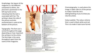 Graphology: the layout of the
magazine is a bit different
compared to others, the
pictured is positioned in the
left top hand corner,
indicating that the text is
associated with her. The
writing is down the side of
the picture and also
anchored text is used at the
bottom of the picture.
Typography: The font size is
varied throughout the page
depending on how important
the writing is to the article.
The font type is the same
throughout apart from the
name of the magazine.
Cinematography: is used where the
image is taken side on of the person
to make it look like she's
talking/looking at you to draw you
into the article.
Colour palette: The colour scheme
that is used is black white and red.
This is to make it look more formal.
 