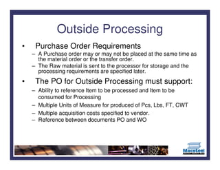Outside Processing
•    Purchase Order Requirements
    – A Purchase order may or may not be placed at the same time as
      the material order or the transfer order.
    – The Raw material is sent to the processor for storage and the
      processing requirements are specified later.
•    The PO for Outside Processing must support:
    – Ability to reference Item to be processed and Item to be
      consumed for Processing
    – Multiple Units of Measure for produced of Pcs, Lbs, FT, CWT
    – Multiple acquisition costs specified to vendor.
    – Reference between documents PO and WO
 