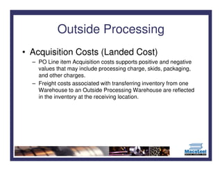 Outside Processing
• Acquisition Costs (Landed Cost)
  – PO Line item Acquisition costs supports positive and negative
    values that may include processing charge, skids, packaging,
    and other charges.
  – Freight costs associated with transferring inventory from one
    Warehouse to an Outside Processing Warehouse are reflected
    in the inventory at the receiving location.
 