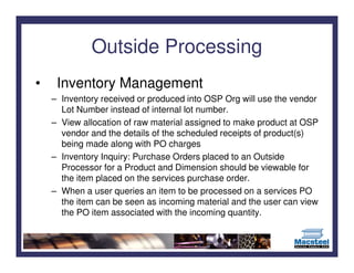 Outside Processing
•    Inventory Management
    – Inventory received or produced into OSP Org will use the vendor
      Lot Number instead of internal lot number.
    – View allocation of raw material assigned to make product at OSP
      vendor and the details of the scheduled receipts of product(s)
      being made along with PO charges
    – Inventory Inquiry: Purchase Orders placed to an Outside
      Processor for a Product and Dimension should be viewable for
      the item placed on the services purchase order.
    – When a user queries an item to be processed on a services PO
      the item can be seen as incoming material and the user can view
      the PO item associated with the incoming quantity.
 