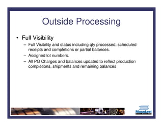 Outside Processing
• Full Visibility
   – Full Visibility and status including qty processed, scheduled
     receipts and completions or partial balances.
   – Assigned lot numbers.
   – All PO Charges and balances updated to reflect production
     completions, shipments and remaining balances
 