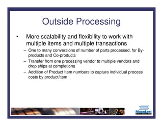 Outside Processing
•    More scalability and flexibility to work with
     multiple items and multiple transactions
    – One to many conversions of number of parts processed, for By-
      products and Co-products
    – Transfer from one processing vendor to multiple vendors and
      drop ships at completions
    – Addition of Product Item numbers to capture individual process
      costs by product/item
 
