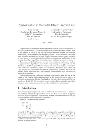Approximation in Stochastic Integer Programming
                                                                                          ∗
            Leen Stougie                              Maarten H. van der Vlerk
    Eindhoven Technical University                     University of Groningen
        and CWI Amsterdam                                 The Netherlands
          The Netherlands                             m.h.van.der.vlerk@eco.rug.nl
                  leen@win.tue.nl

                                       May 7, 2003


    Approximation algorithms are the prevalent solution methods in the ﬁeld of
stochastic programming. Problems in this ﬁeld are very hard to solve. Indeed, most
of the research in this ﬁeld has concentrated on designing solution methods that
approximate the optimal solutions. However, eﬃciency in the complexity theoretical
sense is usually not taken into account. Quality statements mostly remain restricted
to convergence to an optimal solution without accompanying implications on the
running time of the algorithms for attaining more and more accurate solutions.
    However, over the last twenty years also some studies on performance analysis
of approximation algorithms for stochastic programming have appeared. In this
direction we ﬁnd both probabilistic analysis and worst-case analysis. There have
been studies on performance ratios and on absolute divergence from optimality.
Only recently the complexity of stochastic programming problems has been ad-
dressed, indeed conﬁrming that these problems are harder than most combinatorial
optimization problems.
    Approximation in the traditional stochastic programming sense will not be dis-
cussed in this chapter. The reader interested in this issue is referred to surveys on
stochastic programming, like the Handbook on Stochastic Programming [31] or the
text books [2, 16, 29]. We concentrate on the studies of approximation algorithms
which are more similar in nature to those for combinatorial optimization.


1     Introduction
Stochastic programming models arise as reformulations or extensions of optimiza-
tion problems with random parameters. To set the stage for our review of approxi-
mation in stochastic (integer) programming, we ﬁrst introduce the models and give
an overview of relevant mathematical properties.
    Consider the optimization problem
      min    cx
        x
      s.t.   Ax = b
             Tx = h
             x ∈ X,
where X ⊂ Rn speciﬁes nonnegativity of and possibly integrality constraints on
the decision variables x. In addition to the m1 deterministic constraints Ax = b,
there is a set of m constraints T x = h, whose parameters T and h depend on
  ∗ The research of this author has been made possible by a fellowship of the Royal Netherlands

Academy of Arts and Sciences.


                                              1
 