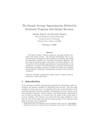 The Sample Average Approximation Method for
  Stochastic Programs with Integer Recourse
                     Shabbir Ahmed∗ and Alexander Shapiro†
                         School of Industrial & Systems Engineering
                               Georgia Institute of Technology
                             765 Ferst Drive, Atlanta, GA 30332

                                    February 5, 2002


                                          Abstract
           This paper develops a solution strategy for two-stage stochastic pro-
       grams with integer recourse. The proposed methodology relies on ap-
       proximating the underlying stochastic program via sampling, and solving
       the approximate problem via a specialized optimization algorithm. We
       show that the proposed scheme will produce an optimal solution to the
       true problem with probability approaching one exponentially fast as the
       sample size is increased. For ﬁxed sample size, we describe statistical and
       deterministic bounding techniques to validate the quality of a candidate
       optimal solution. Preliminary computational experience with the method
       is reported.

       Keywords: Stochastic programming, integer recourse, sample average ap-
       proximation, branch and bound.


1      Introduction
In the two-stage stochastic programming approach for optimization under un-
certainty, the decision variables are partitioned into two sets. The ﬁrst stage
variables are those that have to be decided before the actual realization of the
uncertain parameters becomes available. Subsequently, once the random events
have presented themselves, further design or operational policy improvements
can be made by selecting, at a certain cost, the values of the second stage or
recourse variables. The objective is to choose the ﬁrst stage variables in a way
that the sum of ﬁrst stage costs and the expected value of the random second
stage or recourse costs is minimized.
    ∗ Supported   in part by the National Science Foundation under Grant No. DMII-0099726.
    † Supported   in part by the National Science Foundation under Grant No. DMS-0073770.




                                              1
 