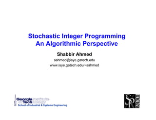 Stochastic Integer Programming
          An Algorithmic Perspective
                                 Shabbir Ahmed
                             sahmed@isye.gatech.edu
                           www.isye.gatech.edu/~sahmed




School of Industrial & Systems Engineering
 