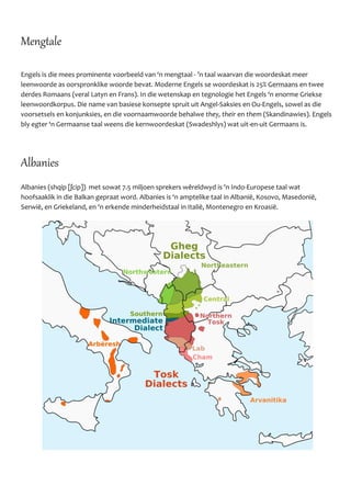 Mengtale
Engels is die mees prominente voorbeeld van ‘n mengtaal - ’n taal waarvan die woordeskat meer
leenwoorde as oorspronklike woorde bevat. Moderne Engels se woordeskat is 25% Germaans en twee
derdes Romaans (veral Latyn en Frans). In die wetenskap en tegnologie het Engels ‘n enorme Griekse
leenwoordkorpus. Die name van basiese konsepte spruit uit Angel-Saksies en Ou-Engels, sowel as die
voorsetsels en konjunksies, en die voornaamwoorde behalwe they, their en them (Skandinawies). Engels
bly egter ‘n Germaanse taal weens die kernwoordeskat (Swadeshlys) wat uit-en-uit Germaans is.
Albanies
Albanies (shqip [ʃcip]) met sowat 7.5 miljoen sprekers wêreldwyd is 'n Indo-Europese taal wat
hoofsaaklik in die Balkan gepraat word. Albanies is ‘n amptelike taal in Albaniё, Kosovo, Masedoniё,
Serwiё, en Griekeland, en ‘n erkende minderheidstaal in Italiё, Montenegro en Kroasiё.
 