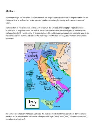 Maltees
Maltees (Malti) is die nasionale taal van Malta en die enigste Semitiese taal wat ‘n amptelike taal van die
Europese Unie is. Maltees het sowat 532,000 sprekers waarvan 380,000 op Malta, Gozo en Comino
woon.
Maltees stam af van Siciliaanse Arabies wat dateer uit die Emiraat van Siciliё (831 – 1091). Siciliaanse
Arabies was ‘n Maghrebi-dialek uit Tunisiё. Sedert die Normandiese verowering van Siciliё in 1091 het
Maltees afsonderlik van Klassieke Arabies ontwikkel. Die taal is dus anders as die 30 variёteite waaruit die
moderne Arabiese makrotaal bestaan. Die morfologie van Maltees is hewig deur Italiaans en Siciliaans
beïnvloed.
Die kernwoordeskat van Maltees is Semities: Die Arabiese fondament maak sowat een-derde van die
leksikon uit, te wete woorde vir basiese konsepte soos raġel (man), mara (vrou), tifel (seun), dar (huis),
xemx (son), sajf (somer).
 