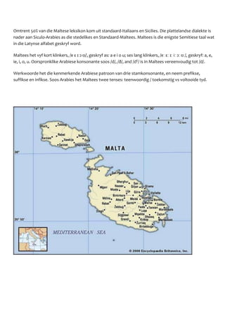 Omtrent 50% van die Maltese leksikon kom uit standaard-Italiaans en Sicilies. Die plattelandse dialekte is
nader aan Siculo-Arabies as die stedelikes en Standaard-Maltees. Maltees is die enigste Semitiese taal wat
in die Latynse alfabet geskryf word.
Maltees het vyf kort klinkers, /ɐ ɛ ɪ ɔ ʊ/, geskryf as: a e i o u; ses lang klinkers, /ɐː ɛː ɪː iː ɔː ʊː/, geskryf: a, e,
ie, i, o, u. Oorspronklike Arabiese konsonante soos /d/, /ð/, and /dˤ/ is in Maltees vereenvoudig tot /d/.
Werkwoorde het die kenmerkende Arabiese patroon van drie stamkonsonante, en neem prefikse,
suffikse en infikse. Soos Arabies het Maltees twee tenses: teenwoordig / toekomstig vs voltooide tyd.
 