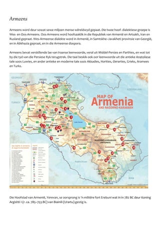 Armeens
Armeens word deur sowat sewe miljoen mense wêreldwyd gepaat. Die twee hoof- dialektiese groepe is
Wes- en Oos-Armeens. Oos-Armeens word hoofsaaklik in die Republiek van Armeniё en Artsakh, Iran en
Rusland gepraat. Wes-Armeense dialekte word in Armeniё, in Samtskhe–Javakheti provinsie van Georgiё,
en in Abkhazia gepraat, en in die Armeense diaspora.
Armeens bevat verskillende lae van Iraanse leenwoorde, veral uit Middel-Persies en Parthies, en wat tot
by die tyd van die Persiese Ryk terugstrek. Die taal beskik ook oor leenwoorde uit die antieke Anatoliese
tale soos Luwies, en ander antieke en moderne tale soos Akkadies, Horities, Oerarties, Grieks, Aramees
en Turks.
Die Hoofstad van Armeniё, Yerevan, se oorsprong is ‘n militêre fort Erebuni wat in in 782 BC deur Koning
Argishti I (r. ca. 785–753 BC) van Biainili (Urartu) gestig is.
 