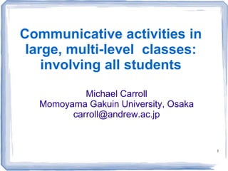 1
Communicative activities in
large, multi-level classes:
involving all students
Michael Carroll
Momoyama Gakuin University, Osaka
carroll@andrew.ac.jp
http://www.slideshare.net/tokutaisei/mixed-level-
teaching
 
