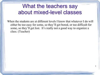 5
What the teachers say
about mixed-level classes
When the students are at different levels I know that whatever I do will
either be too easy for some, so they’ll get bored, or too difficult for
some, so they’ll get lost. It’s really not a good way to organize a
class. (Teacher)
 
