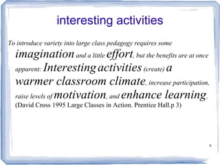 8
interesting activities
To introduce variety into large class pedagogy requires some
imaginationand a little effort, but the benefits are at once
apparent: Interestingactivities(create) a
warmer classroom climate, increase participation,
raise levels of motivation, and enhance learning.
(David Cross 1995 Large Classes in Action. Prentice Hall.p 3)
 
