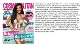This magazine cover by ‘Cosmopolitan’ has a well set layout, making it
easy for readers to access different parts of the cover. The masthead of
‘Cosmopolitan’ is pink, which goes with the colour theme of white,
blank, pink and blue. This theme is suitable due to the model wearing
aspects of pink and blue, and also matching the theme of the beach.
The white writing on the pink, with a light blue background shows a
significant contrast, enhancing the important titles. Black also amplifies
against the light blue as it is a bold colour. There is only one other
advertisement from ‘Cosmopolitan’ which is a discount code from the
website ‘the ionic.com.au’. This website also shows that this magazine
was published in Australia. Even though the main image of model Kim
Kardashian West is over taking the masthead, it is not a major issue
due to buyers of the ‘Cosmopolitan’ magazine being familiar with the
title itself. The main image of Kim is suitable due the main topic of the
beach. She is dressed in a bikini and seems to be much tanned, as if she
has been to the beach herself.
 