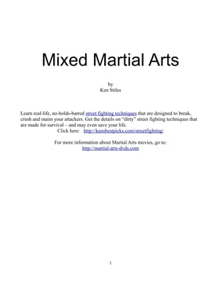 Mixed Martial Arts
                                           by
                                        Ken Stiles



Learn real-life, no-holds-barred street fighting techniques that are designed to break,
crush and maim your attackers. Get the details on “dirty” street fighting techniques that
are made for survival – and may even save your life.
                   Click here: http://kensbestpicks.com/streetfighting/

                 For more information about Martial Arts movies, go to:
                              http://martial-arts-dvds.com




                                            1
 