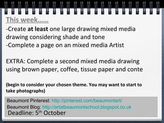 Beaumont Pinterest: http://pinterest.com/beaumontart/
Beaumont Blog: http://artatbeaumontschool.blogspot.co.uk
Deadline: 5th
October
This week……
-Create at least one large drawing mixed media
drawing considering shade and tone
-Complete a page on an mixed media Artist
EXTRA: Complete a second mixed media drawing
using brown paper, coffee, tissue paper and conte
(begin to consider your chosen theme. You may want to start to
take photographs)
 