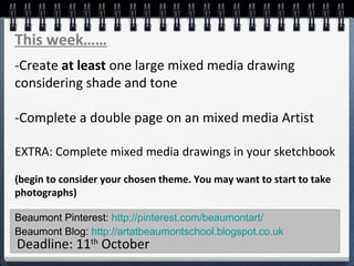 Beaumont Pinterest: http://pinterest.com/beaumontart/
Beaumont Blog: http://artatbeaumontschool.blogspot.co.uk
Deadline: 11th
October
This week……
-Create at least one large mixed media drawing
considering shade and tone
-Complete a double page on an mixed media Artist
EXTRA: Complete mixed media drawings in your sketchbook
(begin to consider your chosen theme. You may want to start to take
photographs)
 