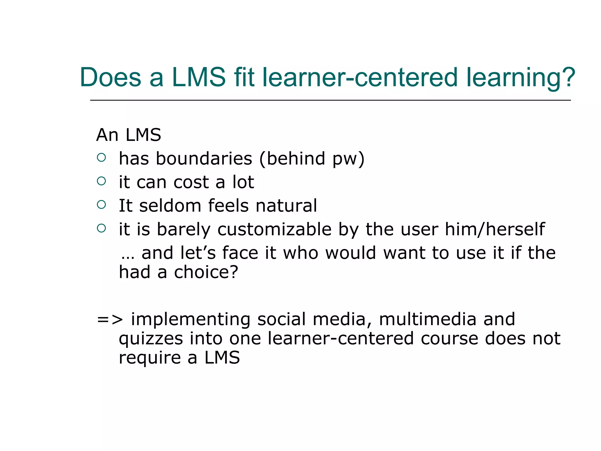 Does a LMS fit learner-centered learning? An LMS has boundaries (behind pw) it can cost a lot It seldom feels natural it is barely customizable by the user him/herself … and let’s face it who would want to use it if the had a choice? => implementing social media, multimedia and quizzes into one learner-centered course does not require a LMS