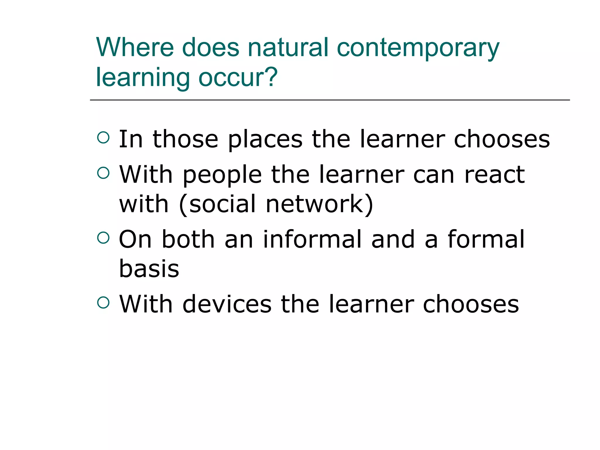 Where does natural contemporary learning occur? In those places the learner chooses With people the learner can react with (social network) On both an informal and a formal basis With devices the learner chooses