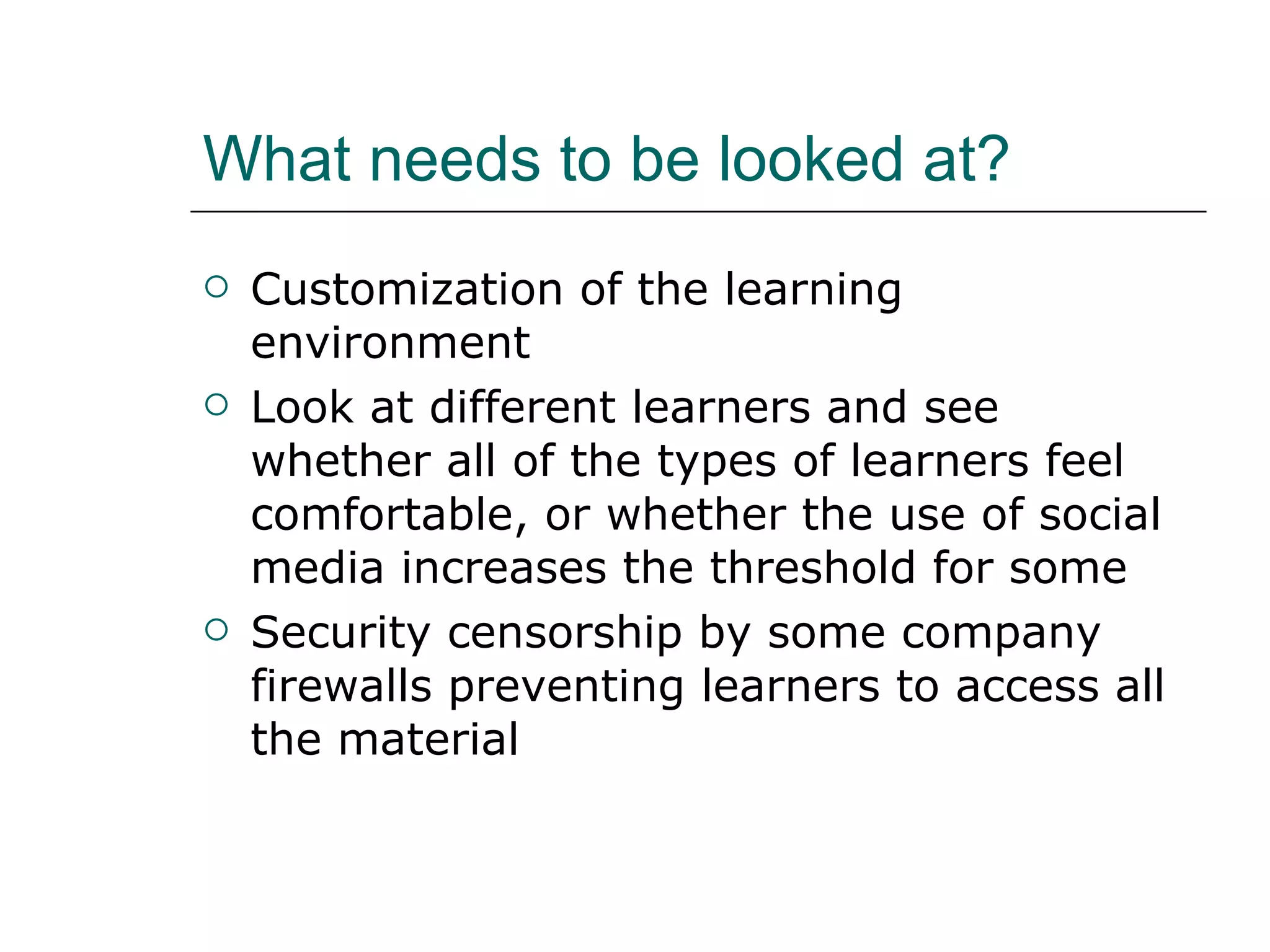 What needs to be looked at? Customization of the learning environment Look at different learners and see whether all of the types of learners feel comfortable, or whether the use of social media increases the threshold for some Security censorship by some company firewalls preventing learners to access all the material