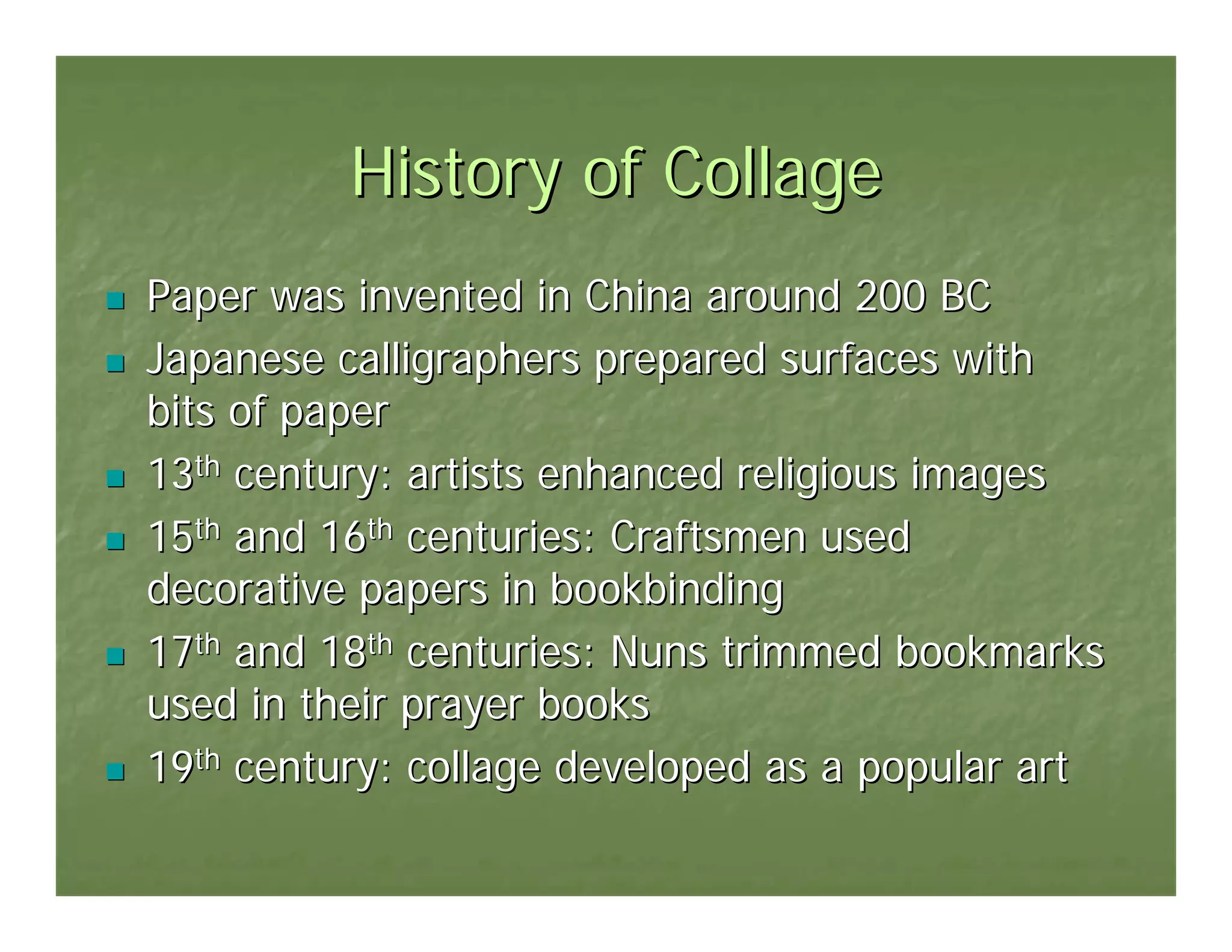 History of Collage
Paper was invented in China around 200 BC
Japanese calligraphers prepared surfaces with
bits of paper
13th century: artists enhanced religious images
15th and 16th centuries: Craftsmen used
decorative papers in bookbinding
17th and 18th centuries: Nuns trimmed bookmarks
used in their prayer books
19th century: collage developed as a popular art
 