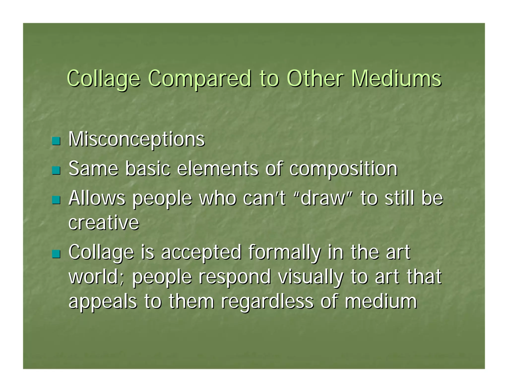 Collage Compared to Other Mediums

Misconceptions
Same basic elements of composition
Allows people who can’t “draw” to still be
creative
Collage is accepted formally in the art
world; people respond visually to art that
appeals to them regardless of medium
 
