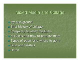 Mixed Media and Collage

My background
Brief history of collage
Compared to other mediums
Surfaces and how to prepare them
Types of paper and where to get it
Glue and finishes
Demo
 