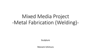 Mixed Media Project
-Metal Fabrication (Welding)-
Sculpture
Manami Ishimura
 