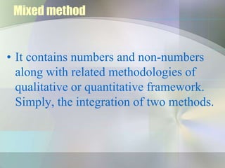Mixed method


• It contains numbers and non-numbers
  along with related methodologies of
  qualitative or quantitative framework.
  Simply, the integration of two methods.
 