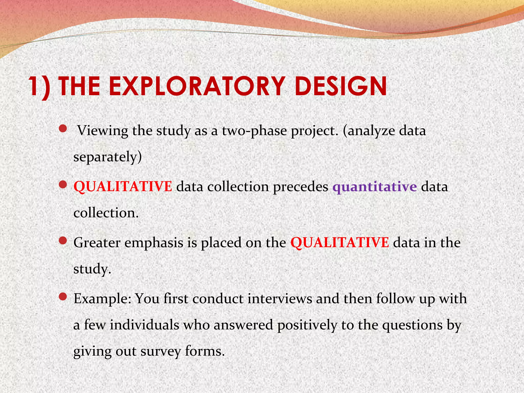 1) THE EXPLORATORY DESIGN
 Viewing the study as a two-phase project. (analyze data

separately)
 QUALITATIVE data collection precedes quantitative data

collection.
 Greater emphasis is placed on the QUALITATIVE data in the

study.
 Example: You first conduct interviews and then follow up with

a few individuals who answered positively to the questions by
giving out survey forms.

 