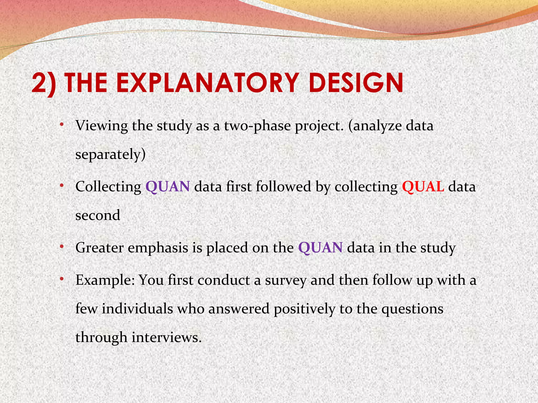 2) THE EXPLANATORY DESIGN
• Viewing the study as a two-phase project. (analyze data

separately)
• Collecting QUAN data first followed by collecting QUAL data

second
• Greater emphasis is placed on the QUAN data in the study
• Example: You first conduct a survey and then follow up with a

few individuals who answered positively to the questions
through interviews.

 
