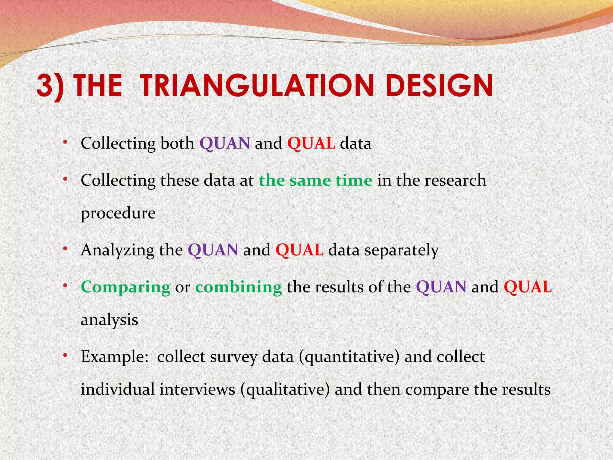 3) THE TRIANGULATION DESIGN
• Collecting both QUAN and QUAL data
• Collecting these data at the same time in the research

procedure
• Analyzing the QUAN and QUAL data separately
• Comparing or combining the results of the QUAN and QUAL

analysis
• Example: collect survey data (quantitative) and collect

individual interviews (qualitative) and then compare the results

 