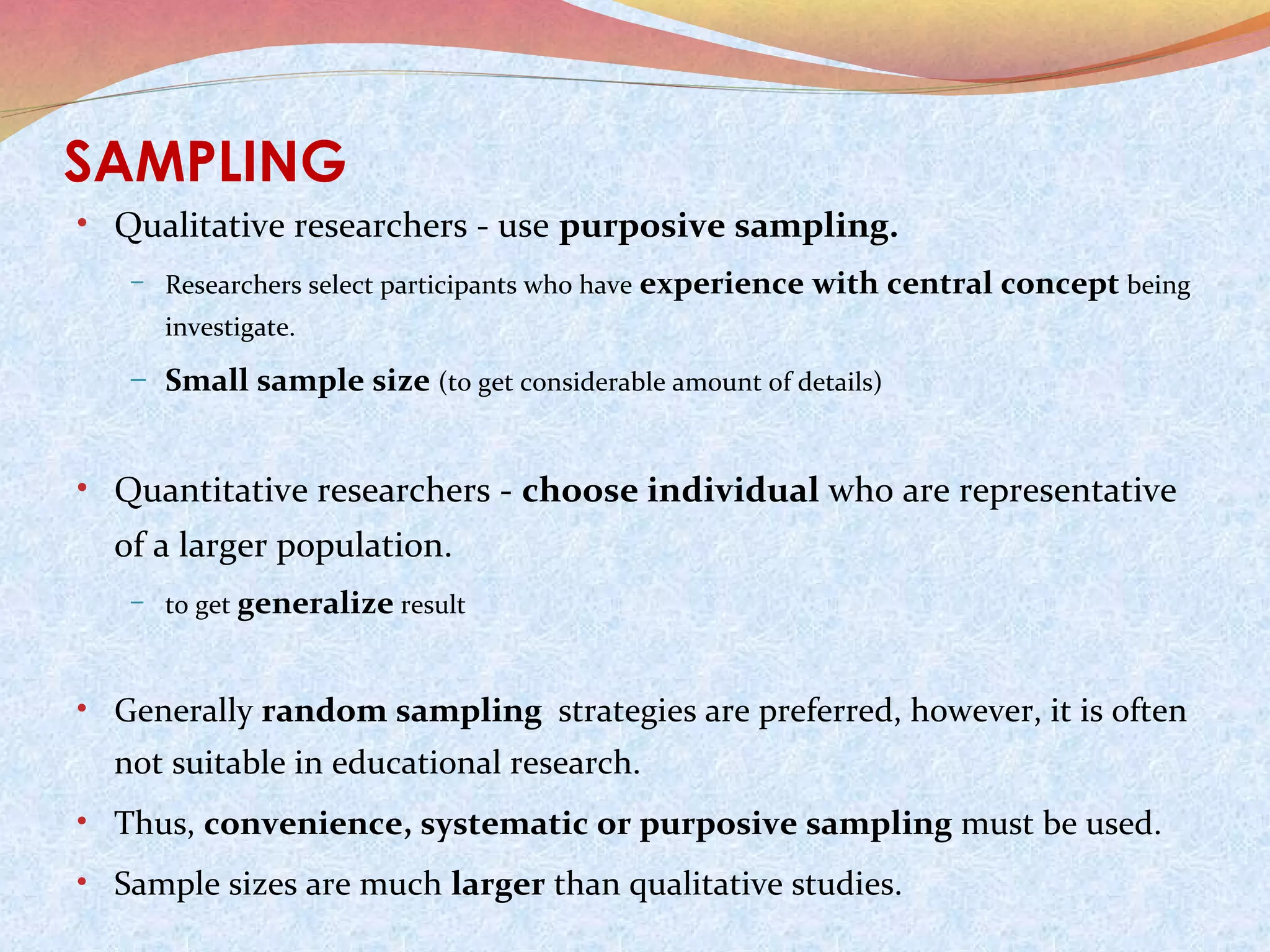 SAMPLING
• Qualitative researchers - use purposive sampling.
– Researchers select participants who have

experience with central concept being

investigate.

– Small sample size (to get considerable amount of details)

• Quantitative researchers - choose individual who are representative

of a larger population.
– to get generalize result

• Generally random sampling strategies are preferred, however, it is often

not suitable in educational research.
• Thus, convenience, systematic or purposive sampling must be used.
• Sample sizes are much larger than qualitative studies.

 