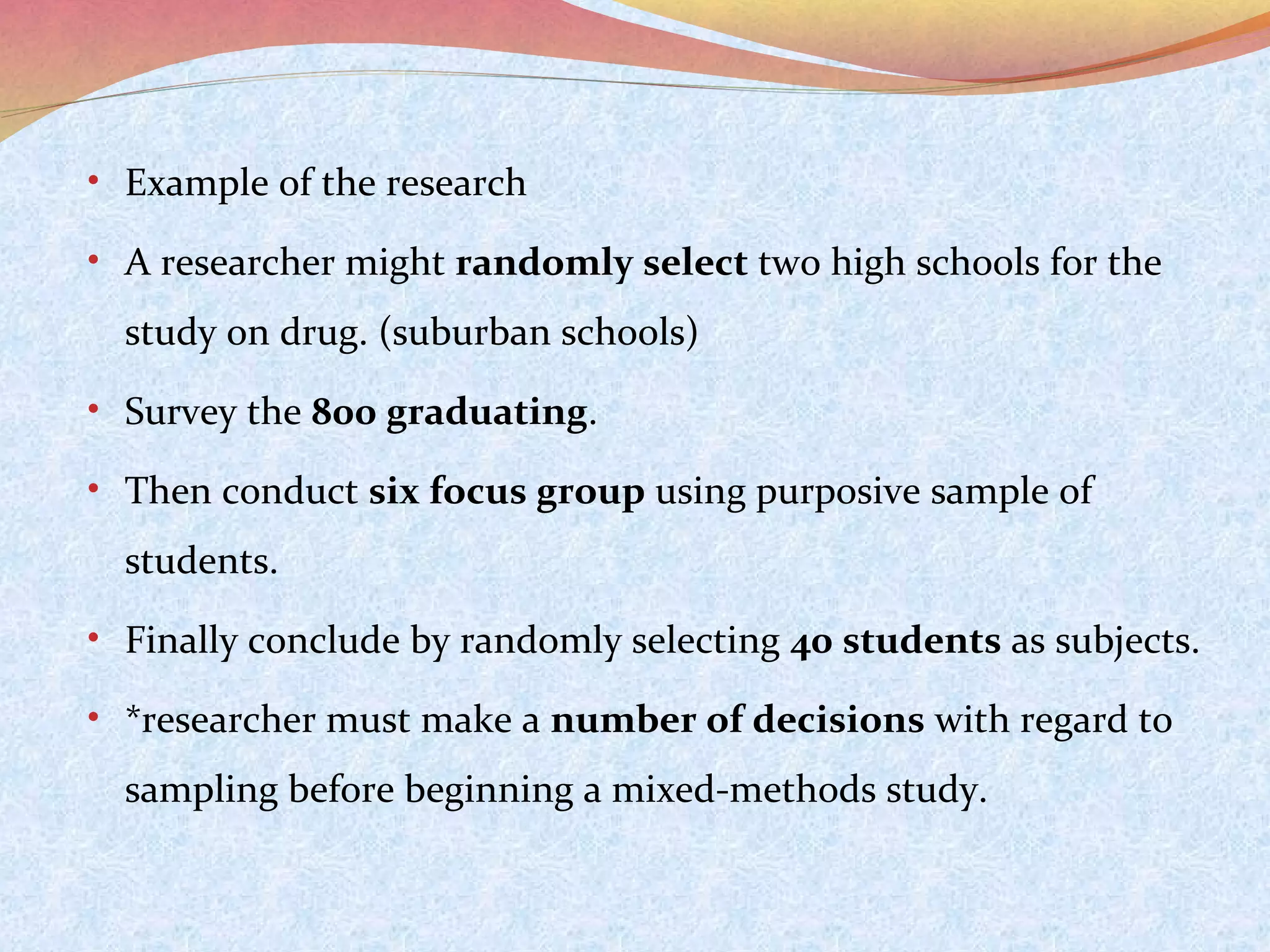 • Example of the research
• A researcher might randomly select two high schools for the

study on drug. (suburban schools)
• Survey the 800 graduating.
• Then conduct six focus group using purposive sample of

students.
• Finally conclude by randomly selecting 40 students as subjects.
• *researcher must make a number of decisions with regard to

sampling before beginning a mixed-methods study.

 