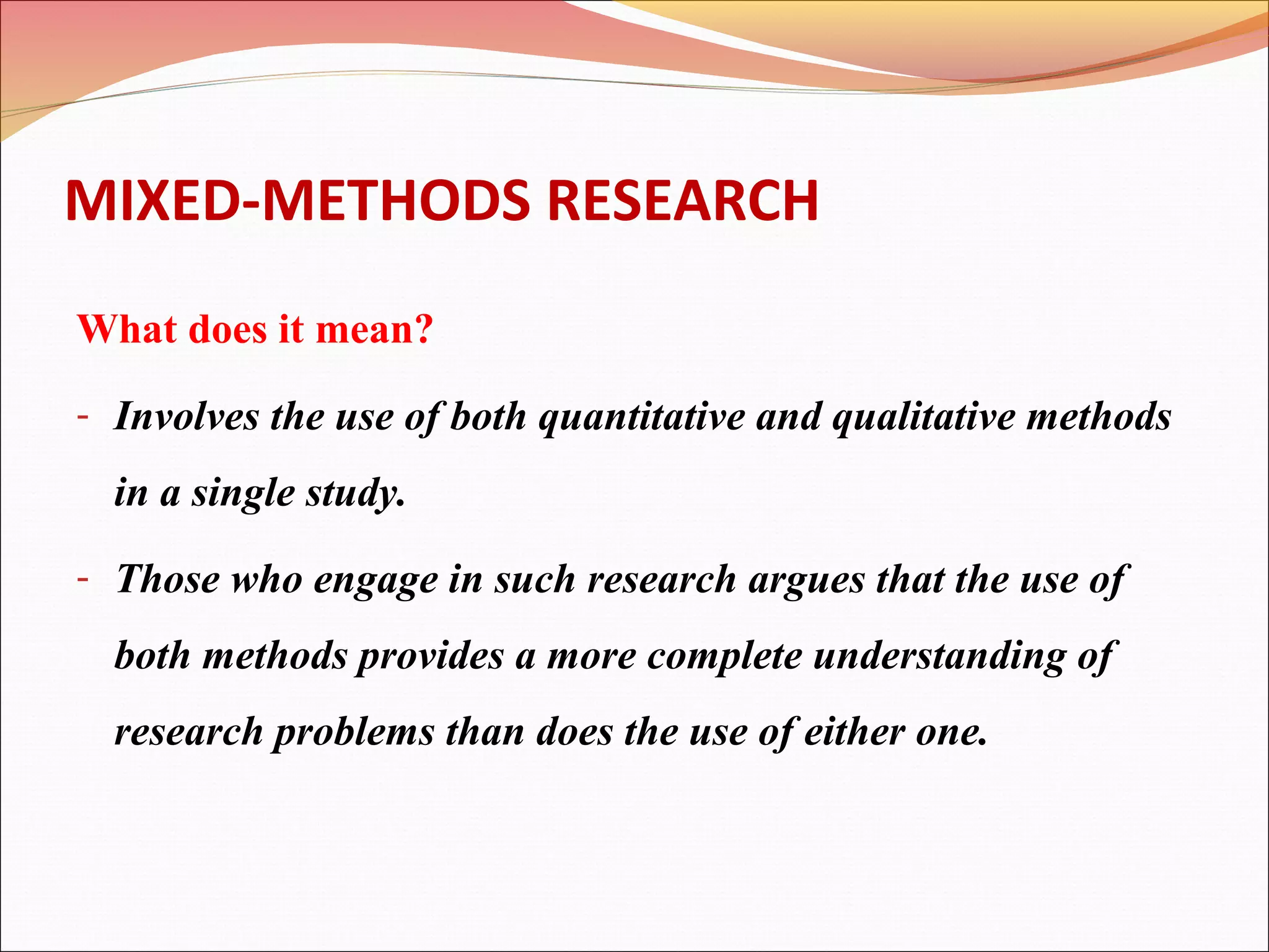 MIXED-METHODS RESEARCH
What does it mean?
- Involves the use of both quantitative and qualitative methods

in a single study.
- Those who engage in such research argues that the use of

both methods provides a more complete understanding of
research problems than does the use of either one.

 