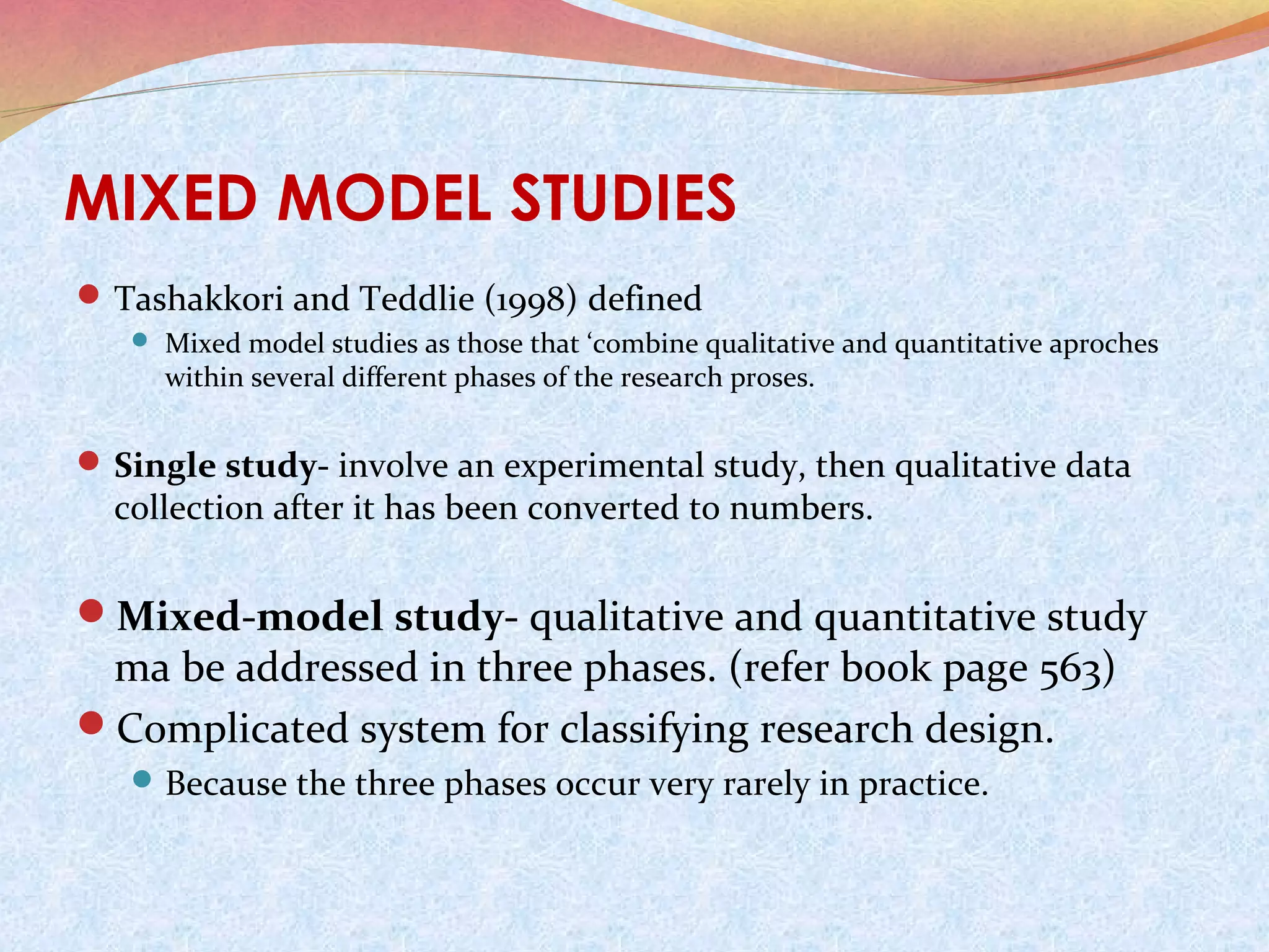 MIXED MODEL STUDIES
 Tashakkori and Teddlie (1998) defined
 Mixed model studies as those that ‘combine qualitative and quantitative aproches

within several different phases of the research proses.

 Single study- involve an experimental study, then qualitative data

collection after it has been converted to numbers.

Mixed-model study- qualitative and quantitative study

ma be addressed in three phases. (refer book page 563)
Complicated system for classifying research design.
 Because the three phases occur very rarely in practice.

 